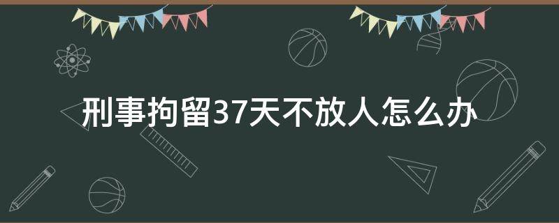 刑事拘留37天不放人怎么办（刑事拘留37天后不放人怎么办）