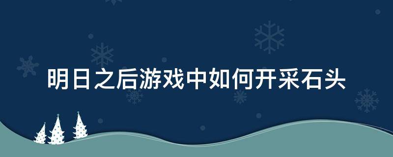 明日之后游戏中如何开采石头 明日之后游戏怎么采集石头