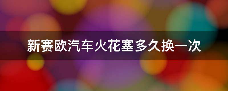 新赛欧汽车火花塞多久换一次（赛欧火花塞多久换一次?）