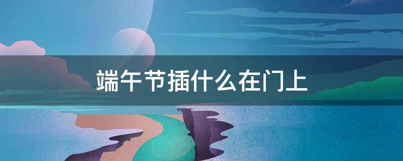 端午节插什么在门上（端午节门前插什么）