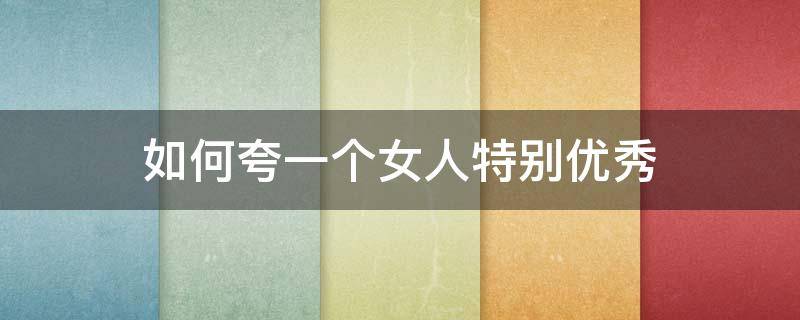 如何夸一个女人特别优秀 如何夸赞一个女人很优秀