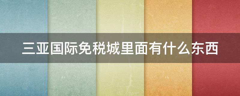 三亚国际免税城里面有什么东西（三亚国际免税城里面有什么东西便宜）