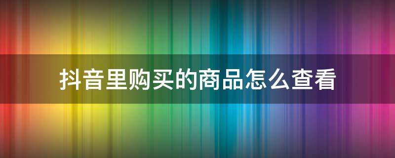 抖音里购买的商品怎么查看（抖音购买商品在哪里查看）