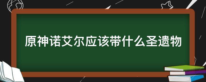 原神诺艾尔应该带什么圣遗物（原神诺艾尔前期圣遗物）