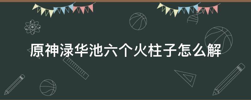 原神渌华池六个火柱子怎么解（原神渌华池六个火柱子怎么解封印）