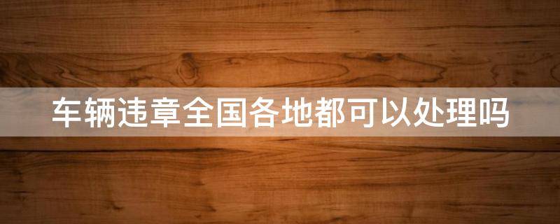 车辆违章全国各地都可以处理吗 车辆违章全国都可以处理吗?