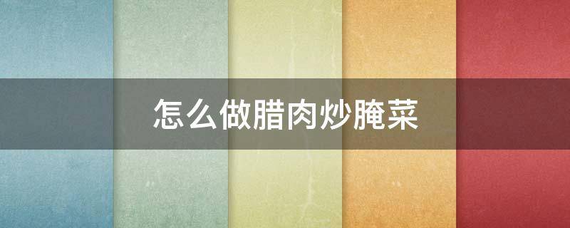 怎么做腊肉炒腌菜（腌腊肉怎么炒好吃）