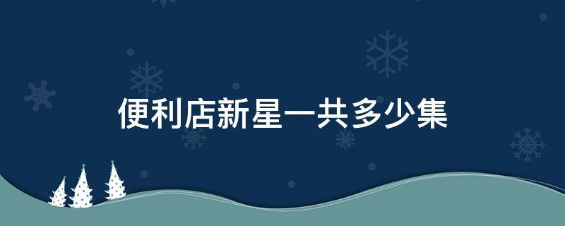 便利店新星一共多少集（便利店新星哪一集在一起）