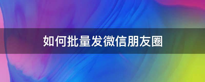 如何批量发微信朋友圈 微信朋友圈如何批量发圈