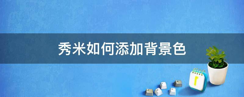 秀米如何添加背景色（秀米背景图怎么换颜色）