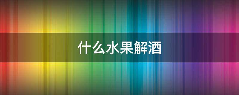 什么水果解酒（什么水果解酒效果最好最快）