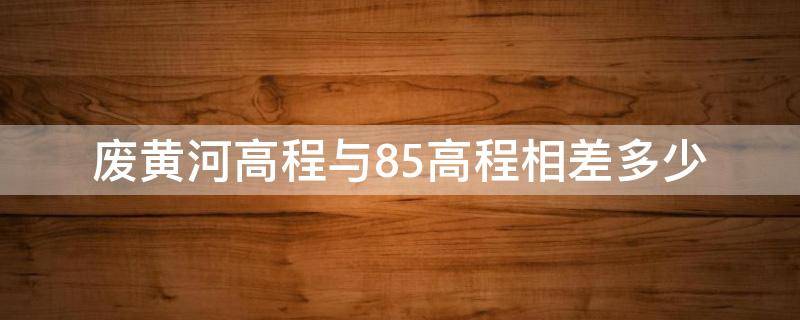 废黄河高程与85高程相差多少（废黄河高程和85高程相差多少）