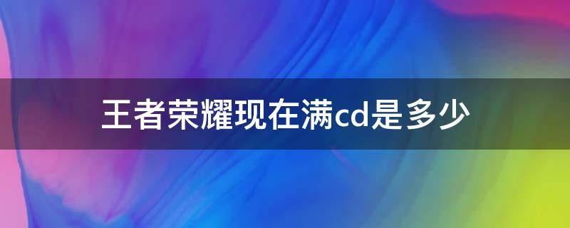 王者荣耀现在满cd是多少（王者荣耀英雄cd上限,哪些需要满cd）