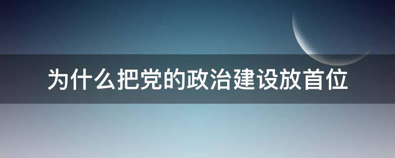 为什么把党的政治建设放首位 为啥要把党的政治建设摆在首位?