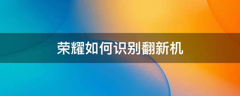 荣耀如何识别翻新机（荣耀手机怎么确认是不是翻新机）