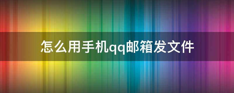 怎么用手机qq邮箱发文件 怎么用手机qq邮箱发文件给陌生人