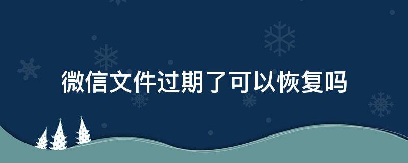 微信文件过期了可以恢复吗 微信文件已过期可以恢复吗