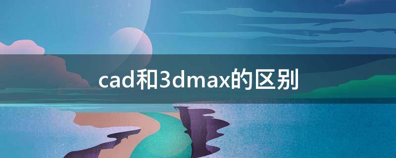 cad和3dmax的区别（cad和3dmax的区别和ps的区别）