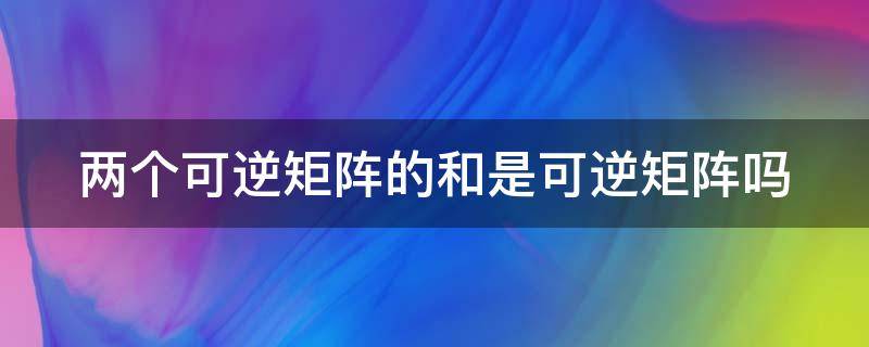 两个可逆矩阵的和是可逆矩阵吗 两个可逆矩阵的和是可逆矩阵吗为什么