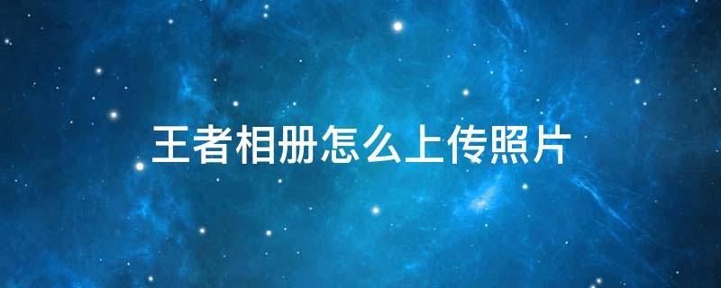 王者相册怎么上传照片 王者的个人相册怎么上传图片