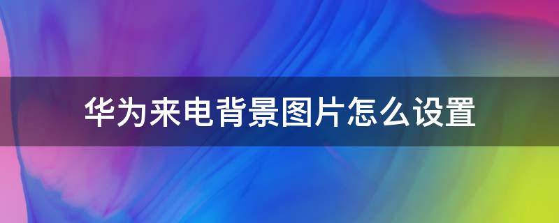 华为来电背景图片怎么设置 华为来电背景图片怎么设置成自己照片