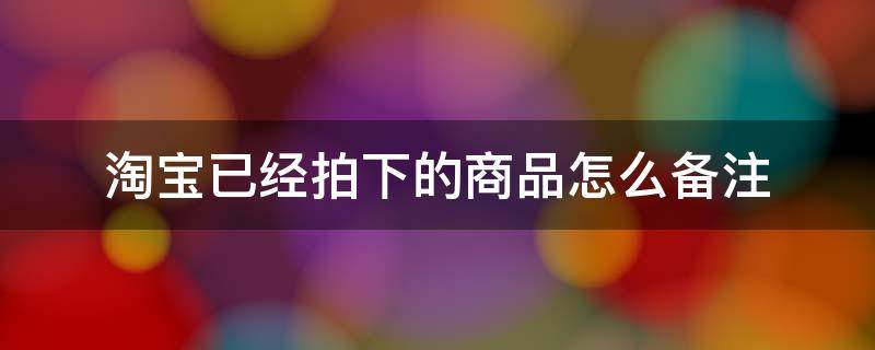 淘宝已经拍下的商品怎么备注 淘宝拍下后怎么看备注