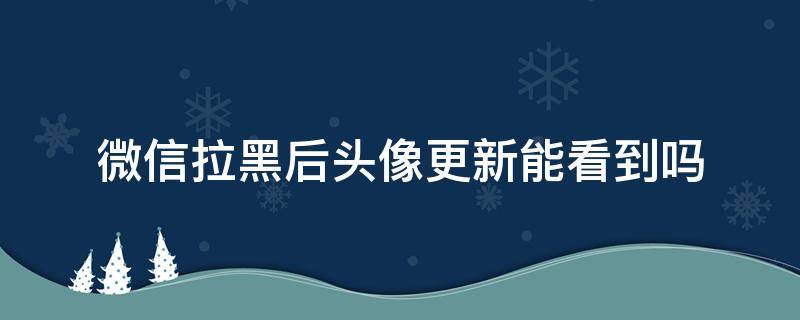 微信拉黑后头像更新能看到吗 微信拉黑了还能看到头像更新