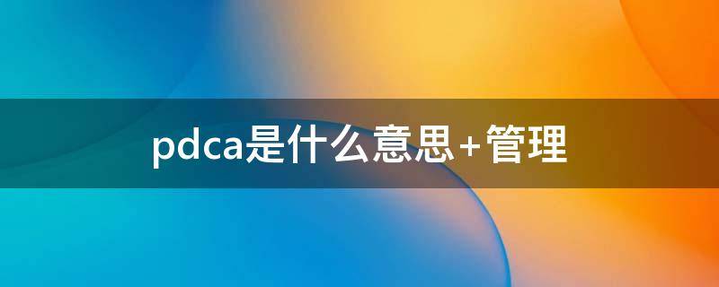 pdca是什么意思（质量管理中的pdca是什么意思）