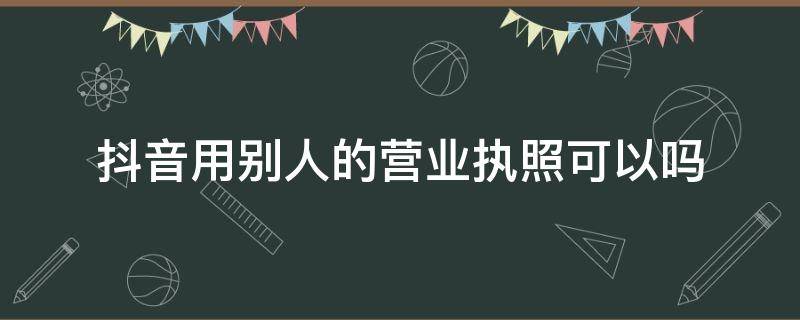 抖音用别人的营业执照可以吗（抖音能用别人的营业执照吗）