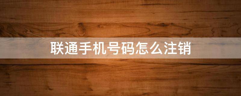 联通手机号码怎么注销（联通手机号码怎么注销?）