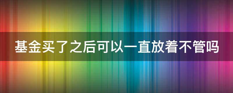 基金买了之后可以一直放着不管吗（基金买了可以一直不卖吗）