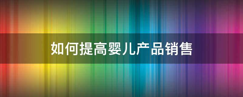 如何提高婴儿产品销售 如何销售母婴产品