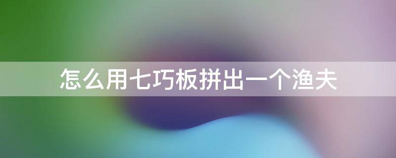 怎么用七巧板拼出一个渔夫（七巧板拼图渔夫）
