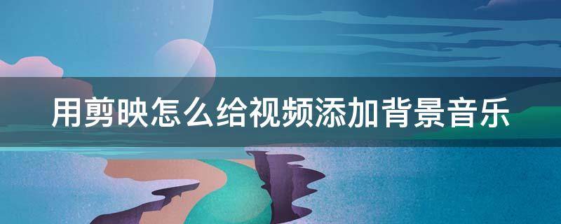 用剪映怎么给视频添加背景音乐 用剪映怎么给视频添加背景音乐和图片