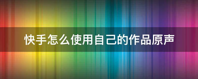 快手怎么使用自己的作品原声 快手怎么使用自己的作品原声音乐