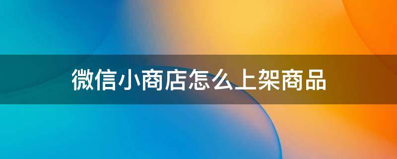 微信小商店怎么上架商品 微信小商店怎么上架商品没通过审核怎么办