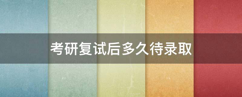 考研复试后多久待录取（考研结束到复试有多久）