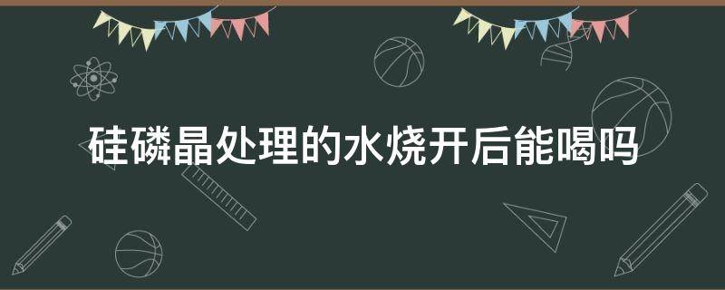 硅磷晶处理的水烧开后能喝吗（硅磷晶水可以喝吗）