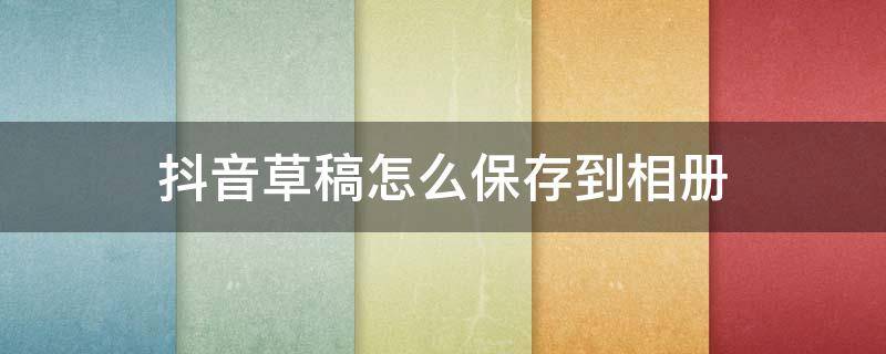 抖音草稿怎么保存到相册 自己的抖音草稿怎么保存到相册