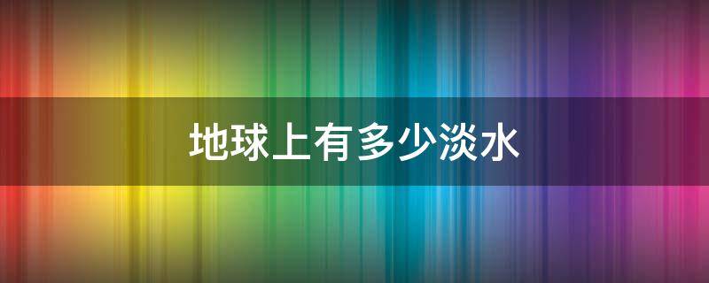 地球上有多少淡水 地球上有多少淡水可供人使用