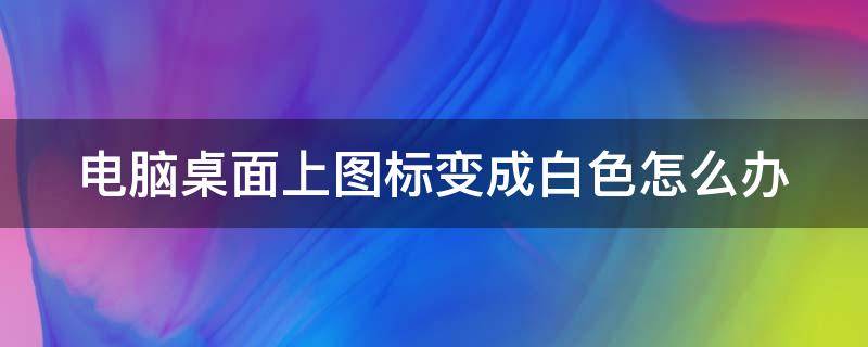 电脑桌面上图标变成白色怎么办（电脑桌面图标变白色的怎么回事）