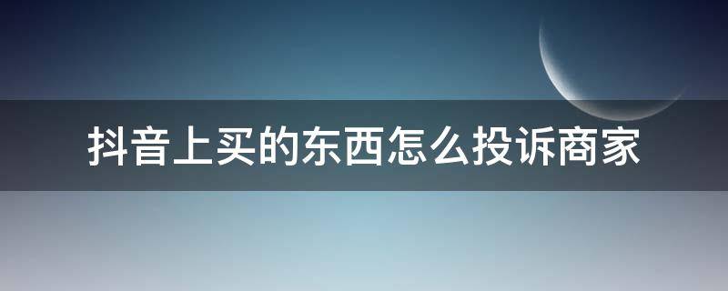 抖音上买的东西怎么投诉商家 抖音上买的东西如何投诉商家电话