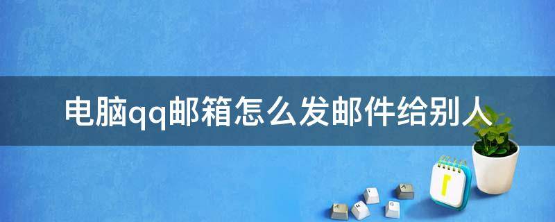 电脑qq邮箱怎么发邮件给别人 电脑qq怎样发邮件到别人的邮箱