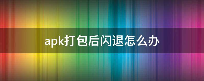 apk打包后闪退怎么办（apk安装 闪退怎么回事）