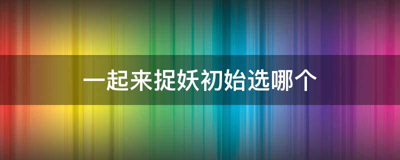 一起来捉妖初始选哪个 一起来捉妖初始哪个好
