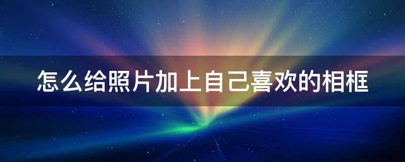 怎么给照片加上自己喜欢的相框（怎样给照片加上相框）