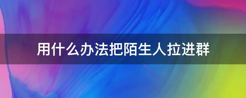 用什么办法把陌生人拉进群 微信如何将陌生人拉进群