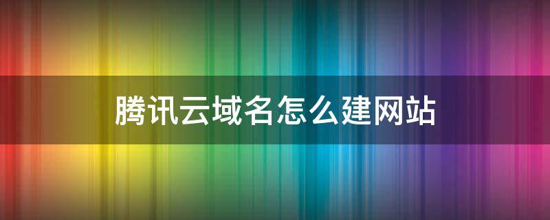 腾讯云域名怎么建网站 腾讯云注册域名后怎么建网站