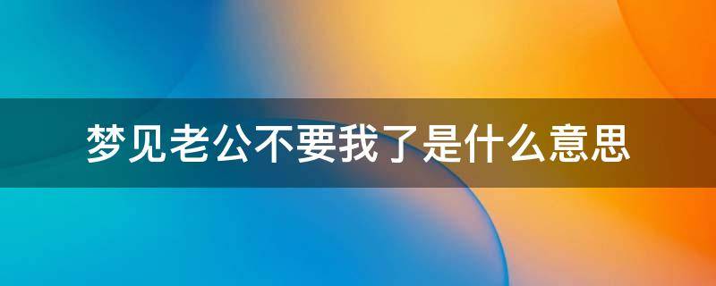 梦见老公不要我了是什么意思（怀孕梦见老公不要我了是什么意思）