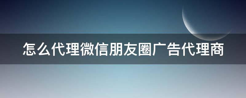 怎么代理微信朋友圈广告代理商（微信朋友圈广告区域代理）